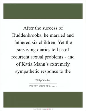 After the success of Buddenbrooks, he married and fathered six children. Yet the surviving diaries tell us of recurrent sexual problems - and of Katia Mann’s extremely sympathetic response to the Picture Quote #1