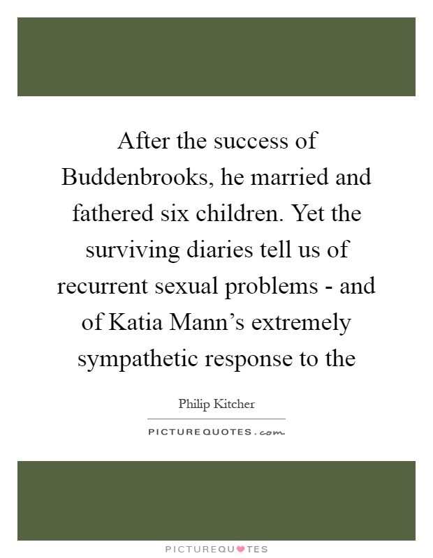 After the success of Buddenbrooks, he married and fathered six children. Yet the surviving diaries tell us of recurrent sexual problems - and of Katia Mann's extremely sympathetic response to the Picture Quote #1