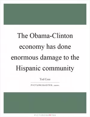 The Obama-Clinton economy has done enormous damage to the Hispanic community Picture Quote #1