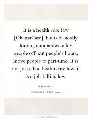 It is a health care law [ObamaCare] that is basically forcing companies to lay people off, cut people’s hours, move people to part-time. It is not just a bad health care law, it is a job-killing law Picture Quote #1