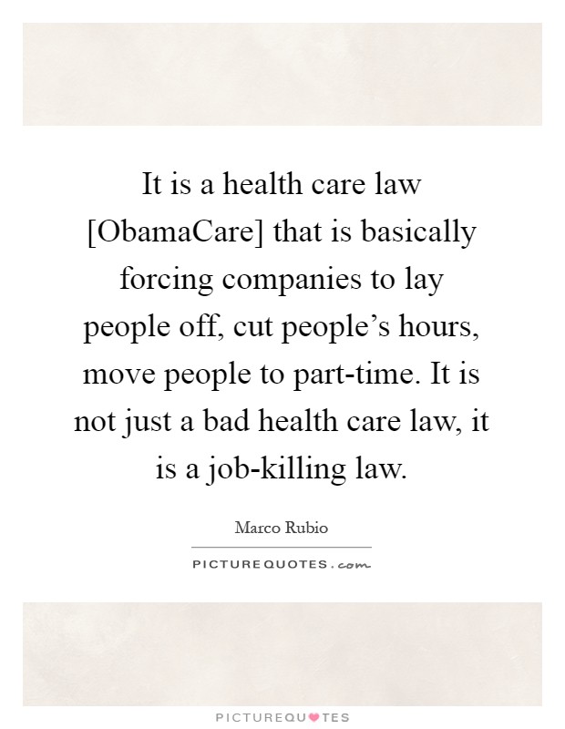 It is a health care law [ObamaCare] that is basically forcing companies to lay people off, cut people's hours, move people to part-time. It is not just a bad health care law, it is a job-killing law Picture Quote #1
