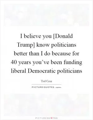 I believe you [Donald Trump] know politicians better than I do because for 40 years you’ve been funding liberal Democratic politicians Picture Quote #1