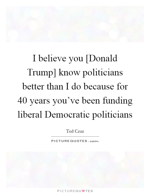 I believe you [Donald Trump] know politicians better than I do because for 40 years you've been funding liberal Democratic politicians Picture Quote #1