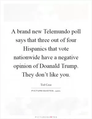 A brand new Telemundo poll says that three out of four Hispanics that vote nationwide have a negative opinion of Doanald Trump. They don’t like you Picture Quote #1