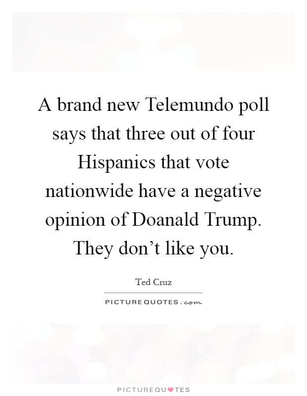 A brand new Telemundo poll says that three out of four Hispanics that vote nationwide have a negative opinion of Doanald Trump. They don't like you Picture Quote #1