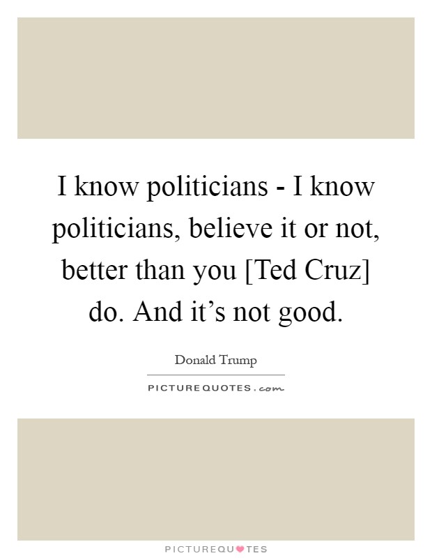I know politicians - I know politicians, believe it or not, better than you [Ted Cruz] do. And it's not good Picture Quote #1