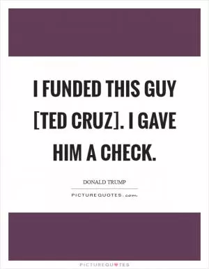 I funded this guy [Ted Cruz]. I gave him a check Picture Quote #1