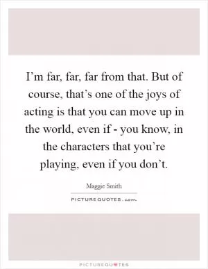 I’m far, far, far from that. But of course, that’s one of the joys of acting is that you can move up in the world, even if - you know, in the characters that you’re playing, even if you don’t Picture Quote #1