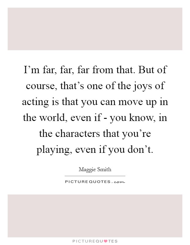 I'm far, far, far from that. But of course, that's one of the joys of acting is that you can move up in the world, even if - you know, in the characters that you're playing, even if you don't Picture Quote #1