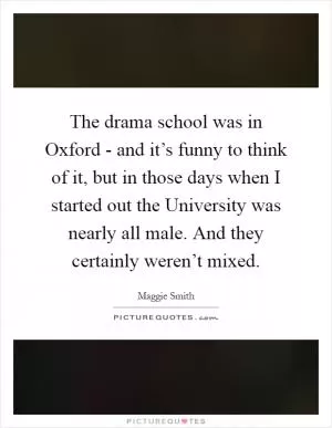 The drama school was in Oxford - and it’s funny to think of it, but in those days when I started out the University was nearly all male. And they certainly weren’t mixed Picture Quote #1