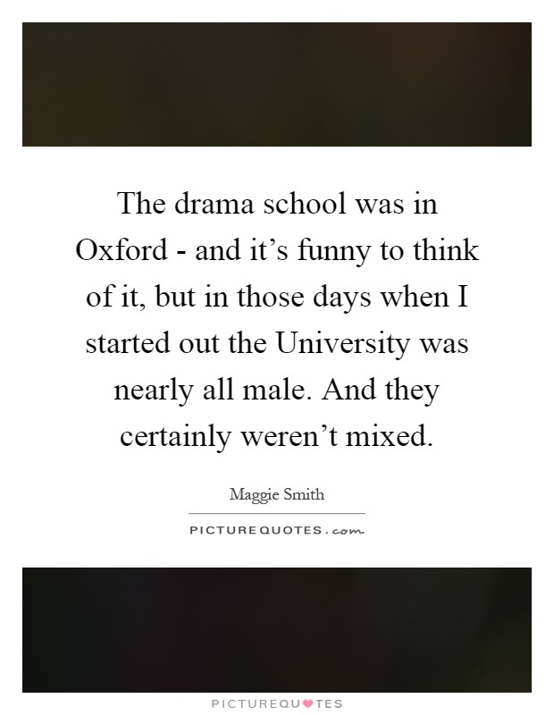The drama school was in Oxford - and it's funny to think of it, but in those days when I started out the University was nearly all male. And they certainly weren't mixed Picture Quote #1