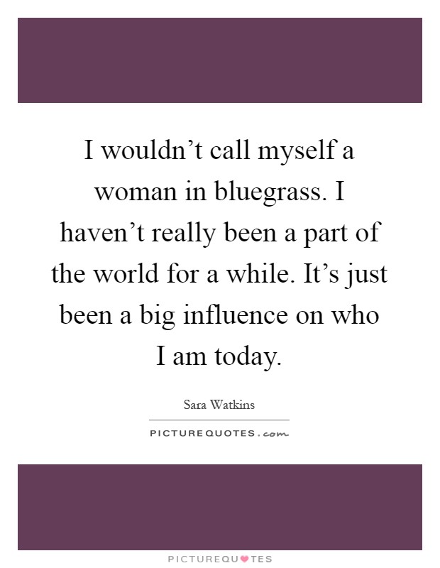 I wouldn't call myself a woman in bluegrass. I haven't really been a part of the world for a while. It's just been a big influence on who I am today Picture Quote #1