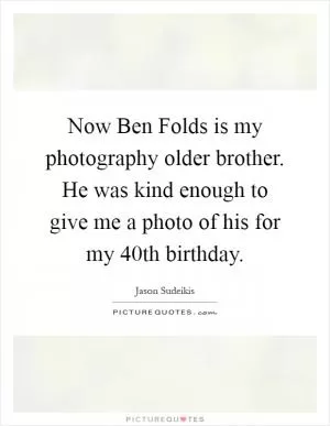 Now Ben Folds is my photography older brother. He was kind enough to give me a photo of his for my 40th birthday Picture Quote #1