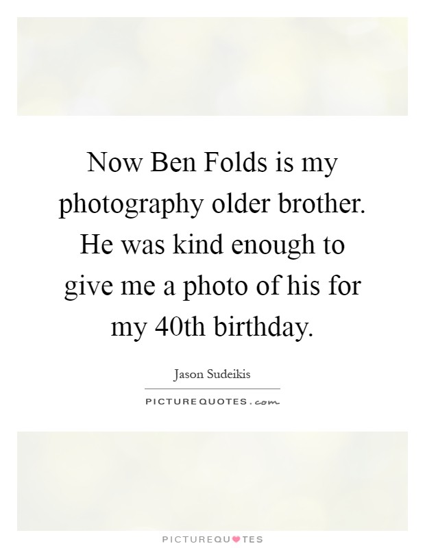 Now Ben Folds is my photography older brother. He was kind enough to give me a photo of his for my 40th birthday Picture Quote #1