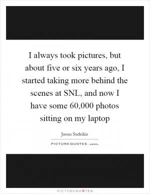 I always took pictures, but about five or six years ago, I started taking more behind the scenes at SNL, and now I have some 60,000 photos sitting on my laptop Picture Quote #1