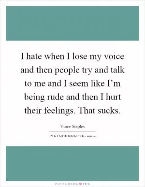 I hate when I lose my voice and then people try and talk to me and I seem like I’m being rude and then I hurt their feelings. That sucks Picture Quote #1