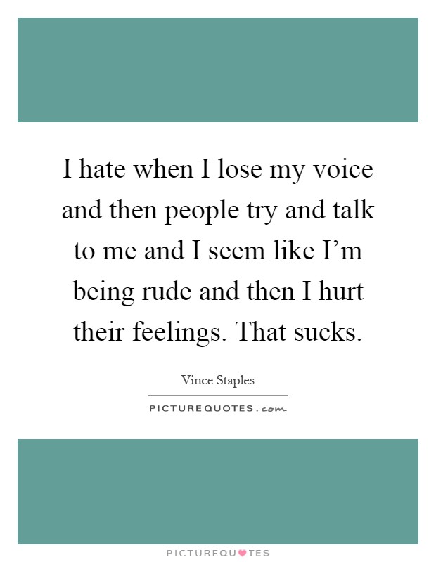 I hate when I lose my voice and then people try and talk to me and I seem like I'm being rude and then I hurt their feelings. That sucks Picture Quote #1