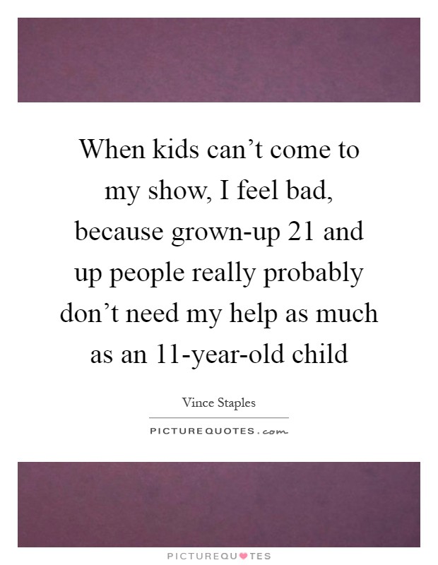 When kids can't come to my show, I feel bad, because grown-up 21 and up people really probably don't need my help as much as an 11-year-old child Picture Quote #1