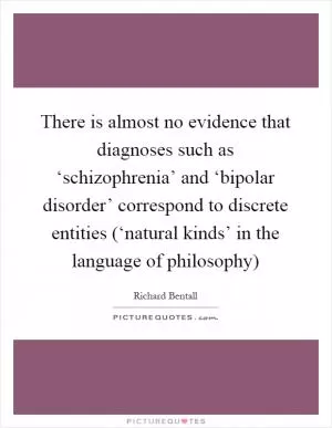 There is almost no evidence that diagnoses such as ‘schizophrenia’ and ‘bipolar disorder’ correspond to discrete entities (‘natural kinds’ in the language of philosophy) Picture Quote #1