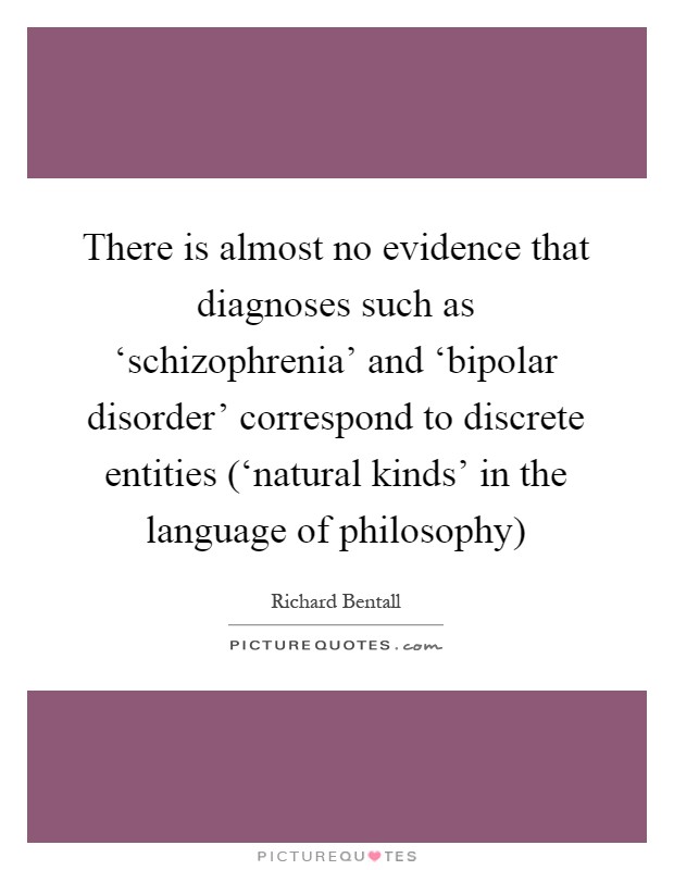 There is almost no evidence that diagnoses such as ‘schizophrenia' and ‘bipolar disorder' correspond to discrete entities (‘natural kinds' in the language of philosophy) Picture Quote #1