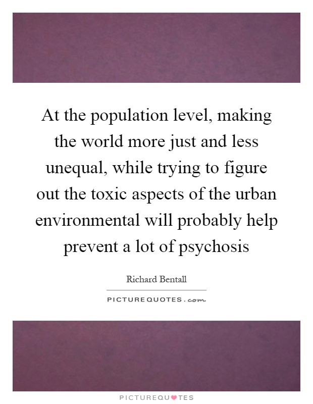 At the population level, making the world more just and less unequal, while trying to figure out the toxic aspects of the urban environmental will probably help prevent a lot of psychosis Picture Quote #1