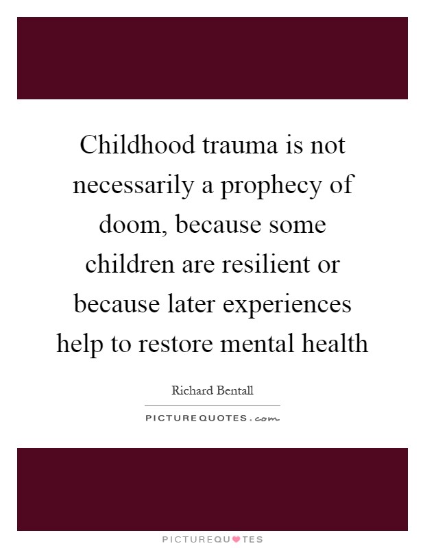 Childhood trauma is not necessarily a prophecy of doom, because some children are resilient or because later experiences help to restore mental health Picture Quote #1