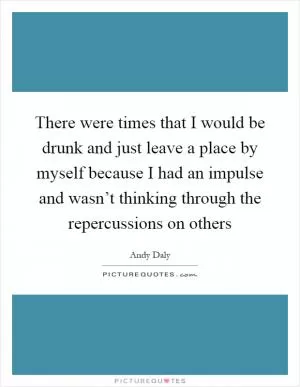 There were times that I would be drunk and just leave a place by myself because I had an impulse and wasn’t thinking through the repercussions on others Picture Quote #1