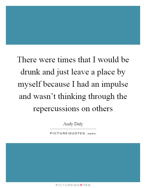 There were times that I would be drunk and just leave a place by myself because I had an impulse and wasn't thinking through the repercussions on others Picture Quote #1