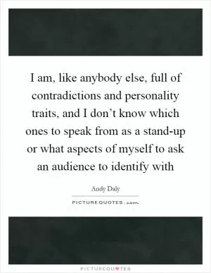 I am, like anybody else, full of contradictions and personality traits, and I don’t know which ones to speak from as a stand-up or what aspects of myself to ask an audience to identify with Picture Quote #1