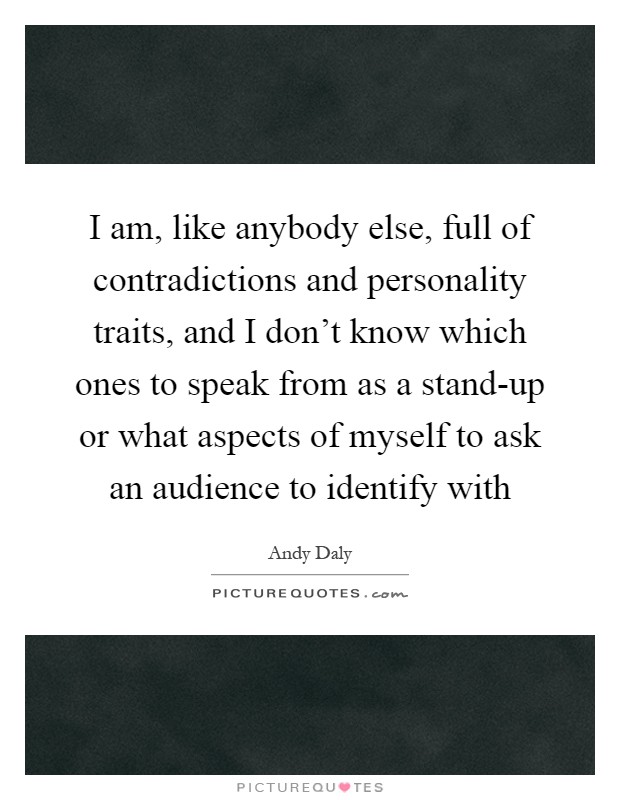 I am, like anybody else, full of contradictions and personality traits, and I don't know which ones to speak from as a stand-up or what aspects of myself to ask an audience to identify with Picture Quote #1