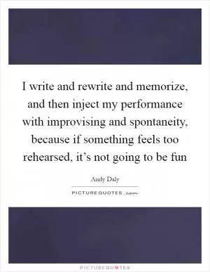 I write and rewrite and memorize, and then inject my performance with improvising and spontaneity, because if something feels too rehearsed, it’s not going to be fun Picture Quote #1