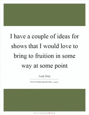 I have a couple of ideas for shows that I would love to bring to fruition in some way at some point Picture Quote #1