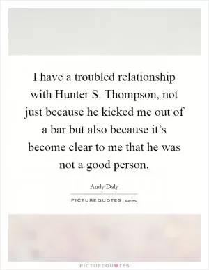 I have a troubled relationship with Hunter S. Thompson, not just because he kicked me out of a bar but also because it’s become clear to me that he was not a good person Picture Quote #1