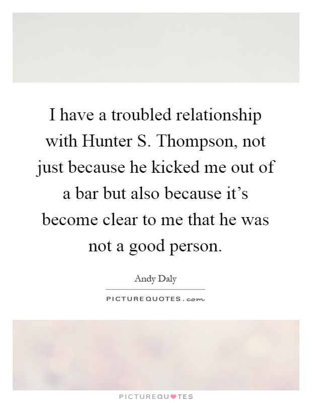 I have a troubled relationship with Hunter S. Thompson, not just because he kicked me out of a bar but also because it's become clear to me that he was not a good person Picture Quote #1