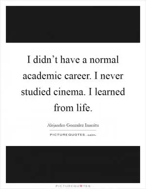 I didn’t have a normal academic career. I never studied cinema. I learned from life Picture Quote #1