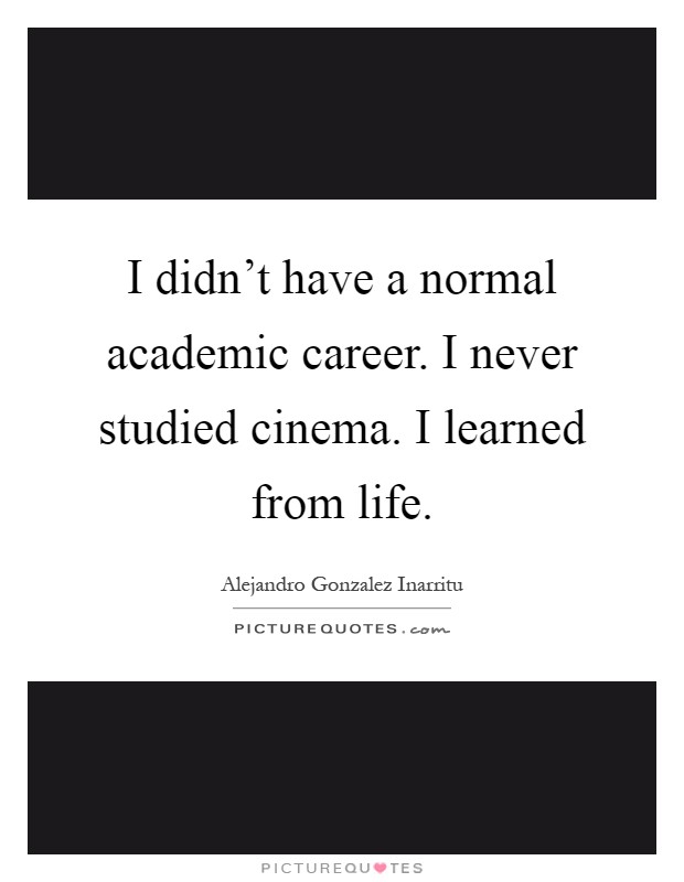 I didn't have a normal academic career. I never studied cinema. I learned from life Picture Quote #1