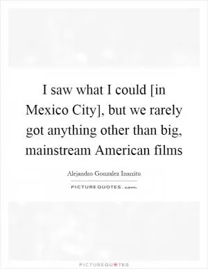 I saw what I could [in Mexico City], but we rarely got anything other than big, mainstream American films Picture Quote #1