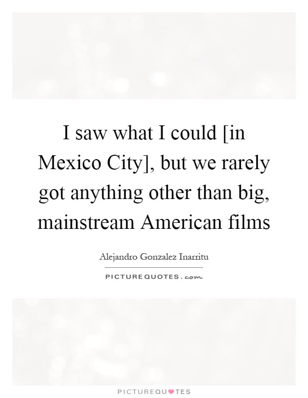 I saw what I could [in Mexico City], but we rarely got anything other than big, mainstream American films Picture Quote #1
