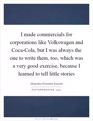 I made commercials for corporations like Volkswagen and Coca-Cola, but I was always the one to write them, too, which was a very good exercise, because I learned to tell little stories Picture Quote #1