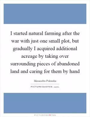 I started natural farming after the war with just one small plot, but gradually I acquired additional acreage by taking over surrounding pieces of abandoned land and caring for them by hand Picture Quote #1