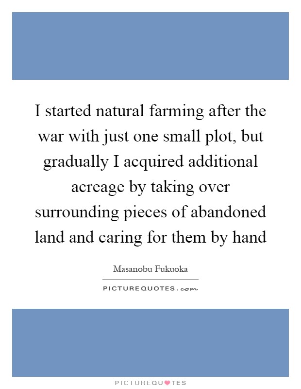 I started natural farming after the war with just one small plot, but gradually I acquired additional acreage by taking over surrounding pieces of abandoned land and caring for them by hand Picture Quote #1