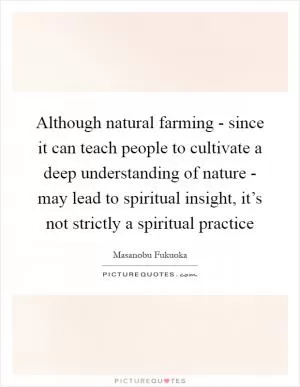 Although natural farming - since it can teach people to cultivate a deep understanding of nature - may lead to spiritual insight, it’s not strictly a spiritual practice Picture Quote #1