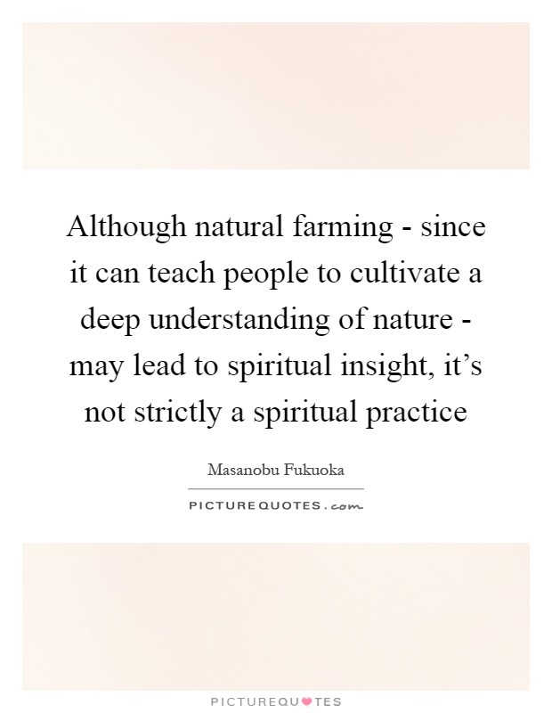 Although natural farming - since it can teach people to cultivate a deep understanding of nature - may lead to spiritual insight, it's not strictly a spiritual practice Picture Quote #1