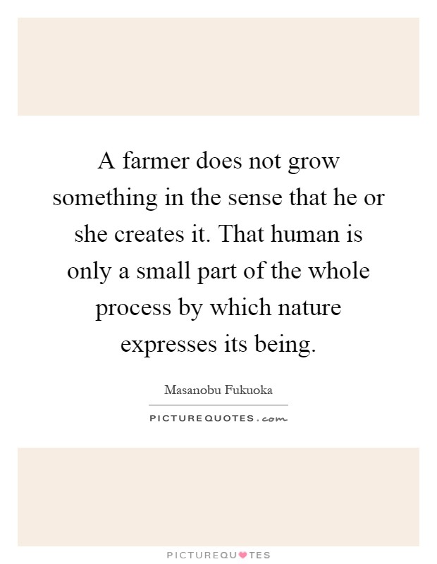 A farmer does not grow something in the sense that he or she creates it. That human is only a small part of the whole process by which nature expresses its being Picture Quote #1