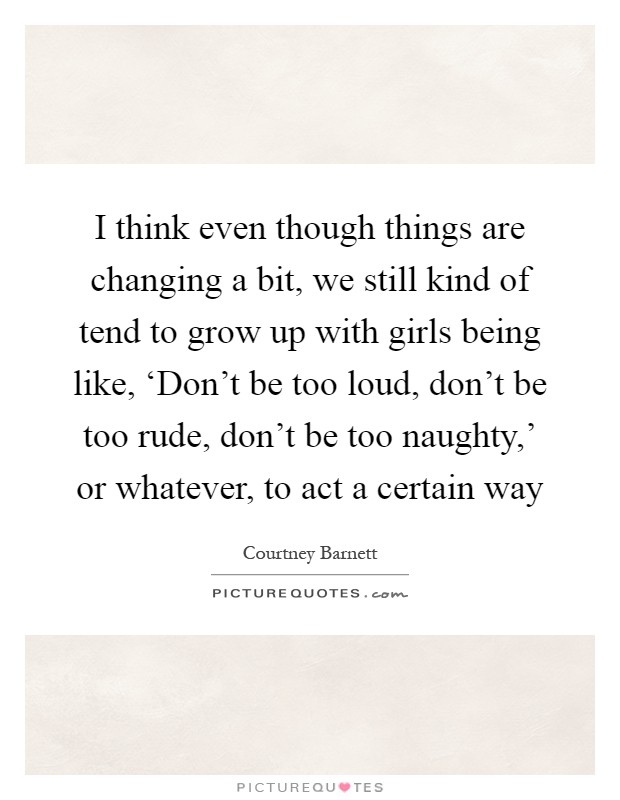 I think even though things are changing a bit, we still kind of tend to grow up with girls being like, ‘Don't be too loud, don't be too rude, don't be too naughty,' or whatever, to act a certain way Picture Quote #1