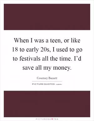 When I was a teen, or like 18 to early 20s, I used to go to festivals all the time. I’d save all my money Picture Quote #1