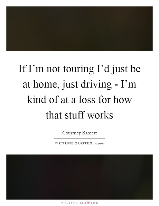 If I'm not touring I'd just be at home, just driving - I'm kind of at a loss for how that stuff works Picture Quote #1
