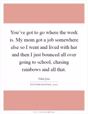 You’ve got to go where the work is. My mom got a job somewhere else so I went and lived with her and then I just bounced all over going to school, chasing rainbows and all that Picture Quote #1