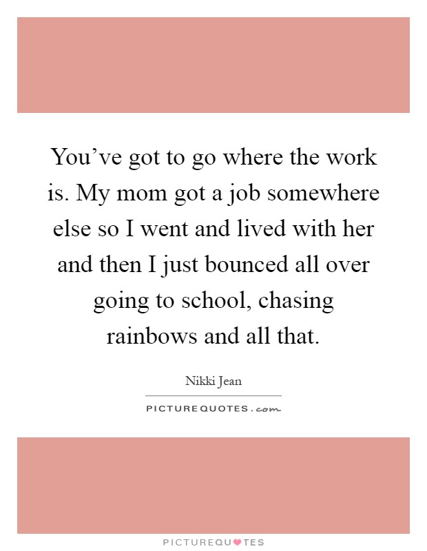 You've got to go where the work is. My mom got a job somewhere else so I went and lived with her and then I just bounced all over going to school, chasing rainbows and all that Picture Quote #1