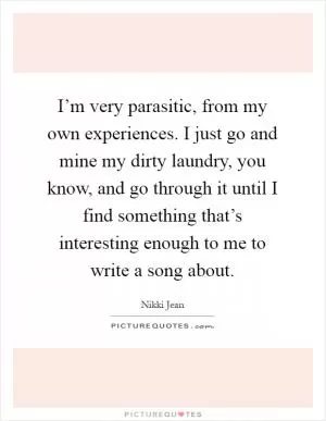 I’m very parasitic, from my own experiences. I just go and mine my dirty laundry, you know, and go through it until I find something that’s interesting enough to me to write a song about Picture Quote #1